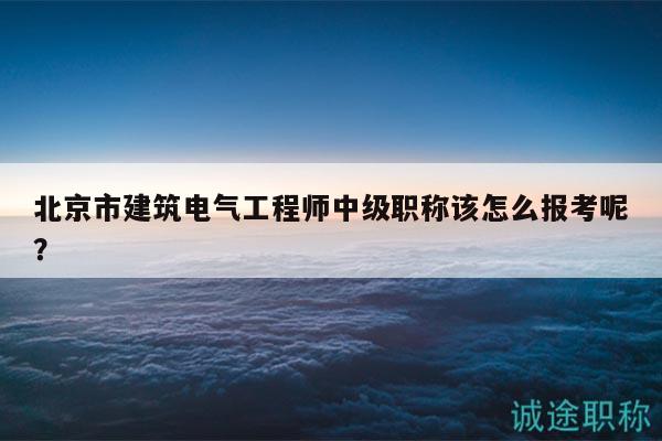 北京市建筑電氣工程師中級職稱該怎么報考呢？