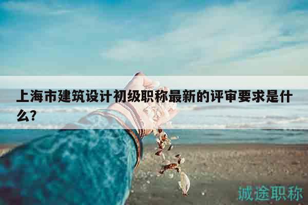 上海市建筑設(shè)計(jì)初級(jí)職稱最新的評(píng)審要求是什么？