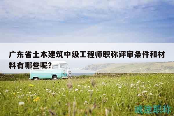 廣東省土木建筑中級工程師職稱評審條件和材料有哪些呢？