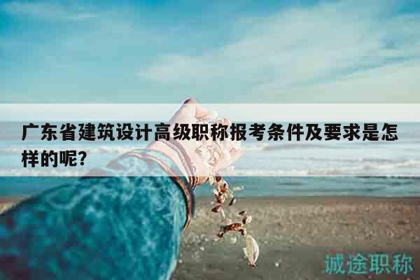 廣東省建筑設計高級職稱報考條件及要求是怎樣的呢？