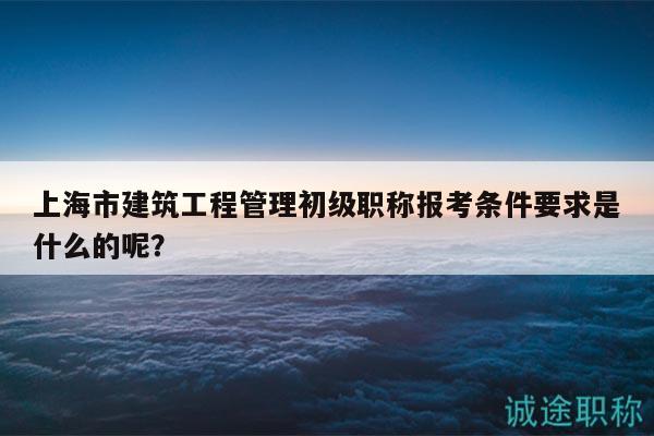 上海市建筑工程管理初級(jí)職稱報(bào)考條件要求是什么的呢？