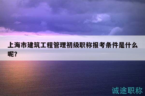 上海市建筑工程管理初級職稱報考條件是什么呢？