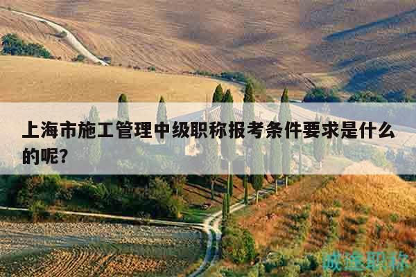 上海市施工管理中級(jí)職稱(chēng)報(bào)考條件要求是什么的呢？