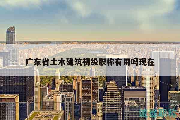 廣東省土木建筑初級職稱有用嗎現(xiàn)在