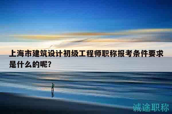 上海市建筑設(shè)計初級工程師職稱報考條件要求是什么的呢？