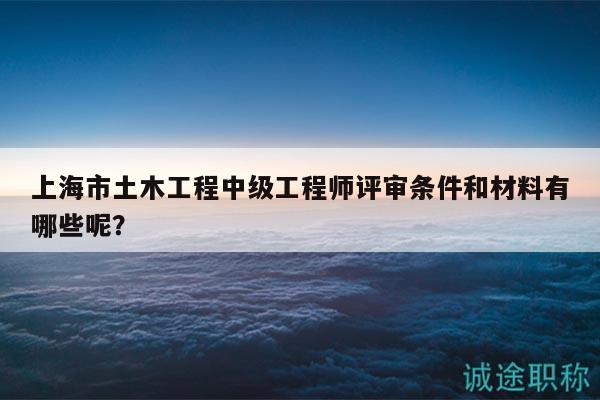 上海市土木工程中級工程師評審條件和材料有哪些呢？