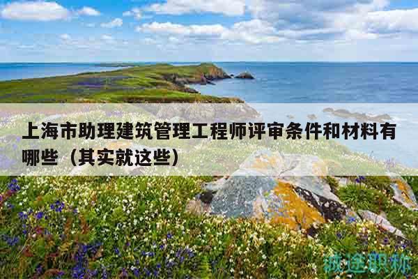 上海市助理建筑管理工程師評(píng)審條件和材料有哪些（其實(shí)就這些）