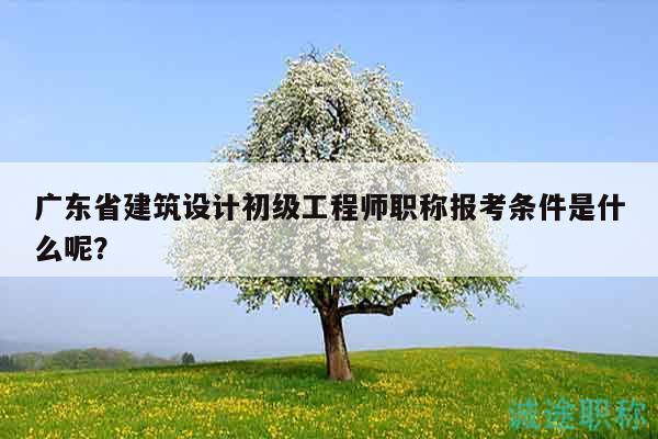 廣東省建筑設計初級工程師職稱報考條件是什么呢？