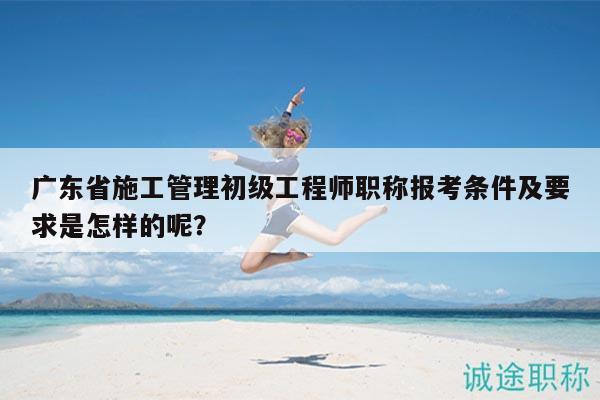 廣東省施工管理初級工程師職稱報考條件及要求是怎樣的呢？