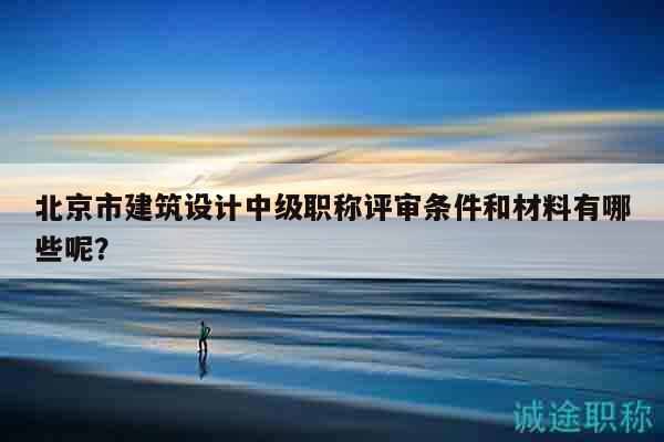 北京市建筑設(shè)計(jì)中級(jí)職稱評(píng)審條件和材料有哪些呢？