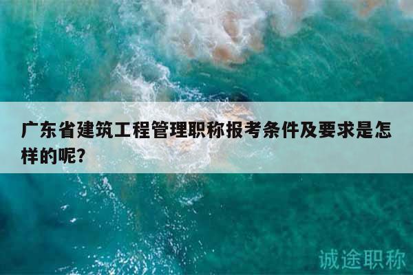 廣東省建筑工程管理職稱報考條件及要求是怎樣的呢？