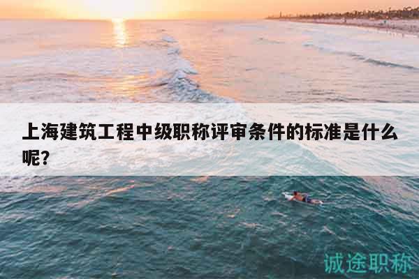 上海建筑工程中級(jí)職稱(chēng)評(píng)審條件的標(biāo)準(zhǔn)是什么呢？