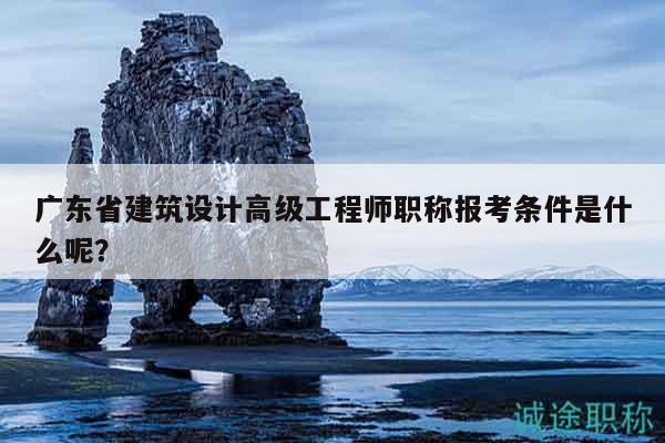 廣東省建筑設計高級工程師職稱報考條件是什么呢？