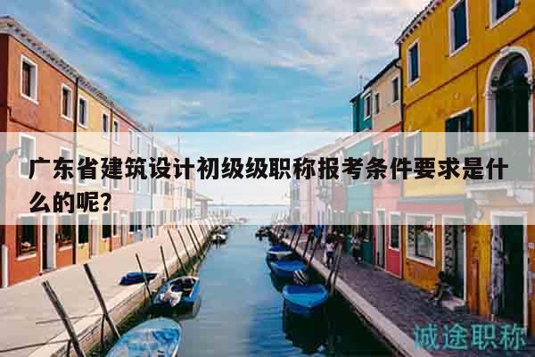 廣東省建筑設(shè)計初級級職稱報考條件要求是什么的呢？