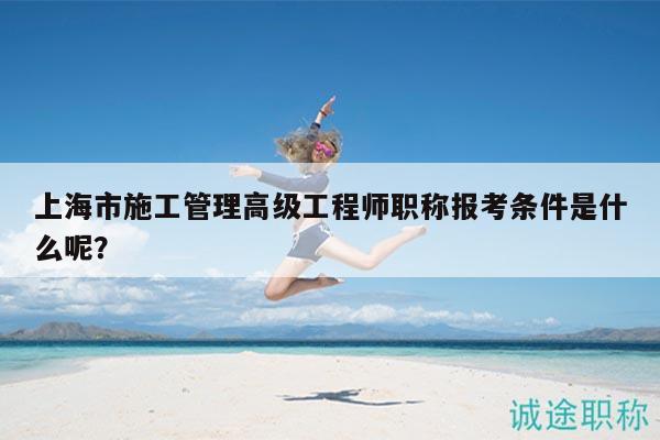 上海市施工管理高級工程師職稱報考條件是什么呢？