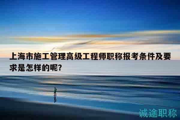 上海市施工管理高級工程師職稱報(bào)考條件及要求是怎樣的呢？