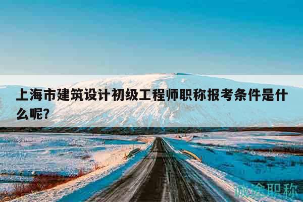上海市建筑設(shè)計初級工程師職稱報考條件是什么呢？
