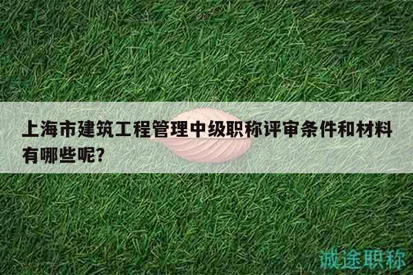 上海市建筑工程管理中級職稱評審條件和材料有哪些呢？