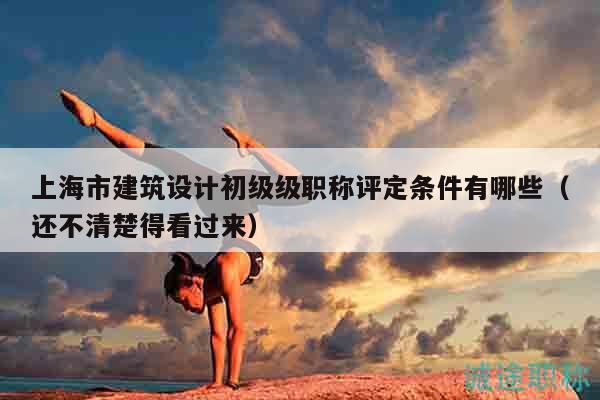 上海市建筑設(shè)計(jì)初級(jí)級(jí)職稱評(píng)定條件有哪些（還不清楚得看過來）