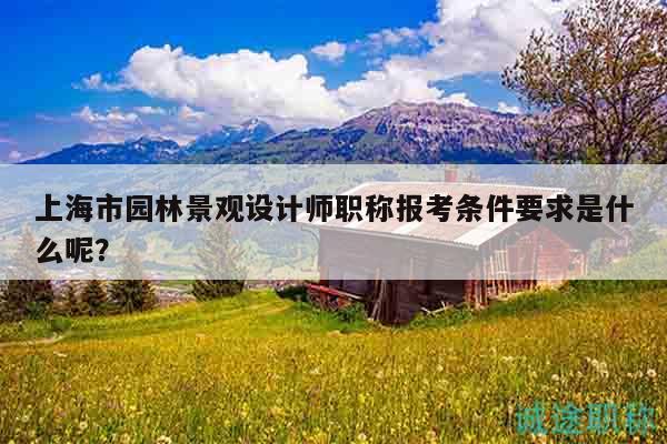 上海市園林景觀設(shè)計師職稱報考條件要求是什么呢？