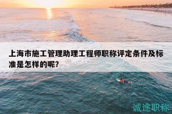 上海市施工管理助理工程師職稱評(píng)定條件及標(biāo)準(zhǔn)是怎樣的呢？