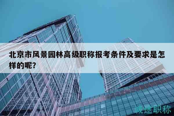 北京市風(fēng)景園林高級(jí)職稱報(bào)考條件及要求是怎樣的呢？