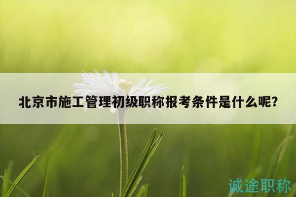 北京市施工管理初級(jí)職稱報(bào)考條件是什么呢？