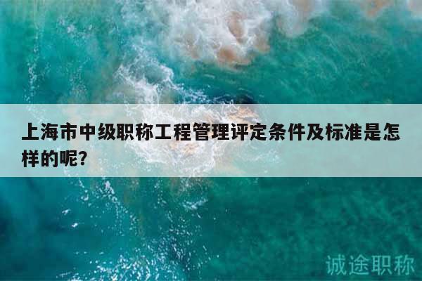 上海市中級職稱工程管理評定條件及標準是怎樣的呢？