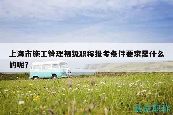 上海市施工管理初級職稱報(bào)考條件要求是什么的呢？