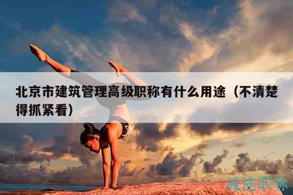 北京市建筑管理高級職稱有什么用途（不清楚得抓緊看）