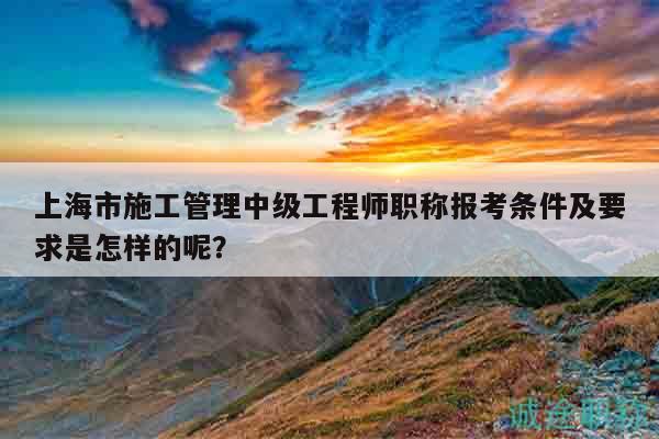 上海市施工管理中級(jí)工程師職稱報(bào)考條件及要求是怎樣的呢？