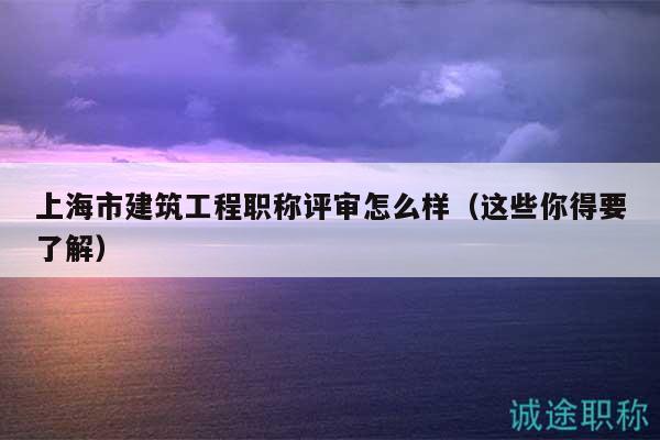 上海市建筑工程職稱評審怎么樣（這些你得要了解）