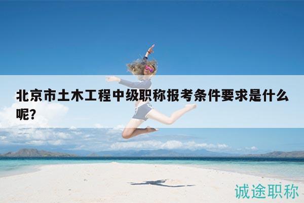 北京市土木工程中級職稱報考條件要求是什么呢？