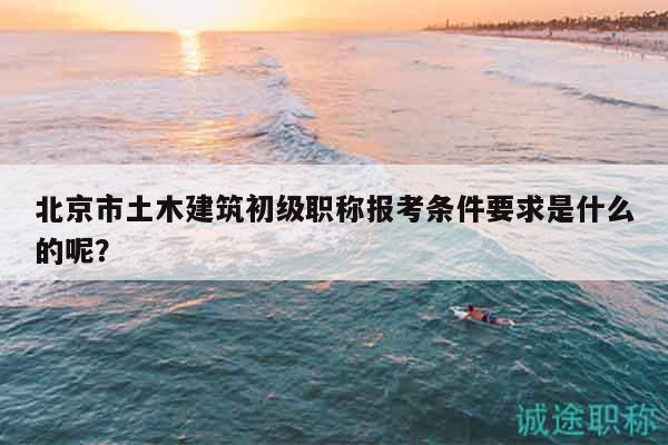 北京市土木建筑初級(jí)職稱報(bào)考條件要求是什么的呢？