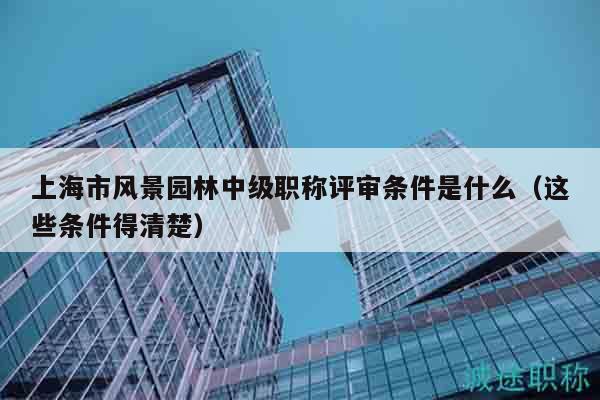 上海市風景園林中級職稱評審條件是什么（這些條件得清楚）