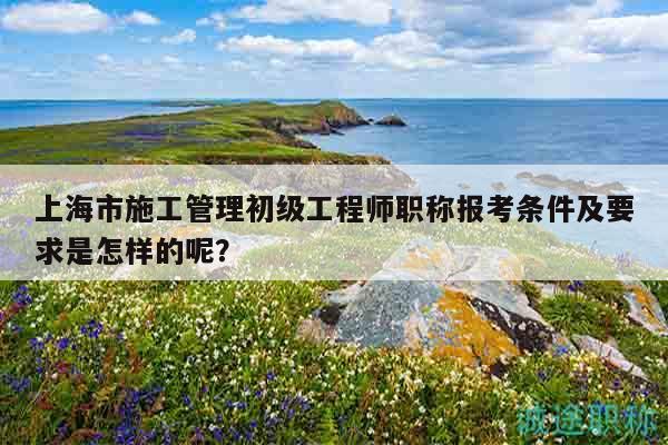 上海市施工管理初級(jí)工程師職稱報(bào)考條件及要求是怎樣的呢？