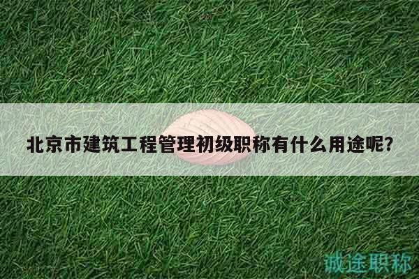 北京市建筑工程管理初級職稱有什么用途呢？