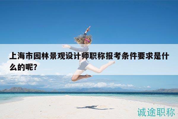 上海市園林景觀設(shè)計師職稱報考條件要求是什么的呢？