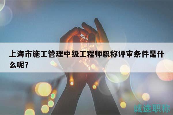 上海市施工管理中級工程師職稱評審條件是什么呢？