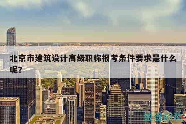 北京市建筑設(shè)計(jì)高級(jí)職稱報(bào)考條件要求是什么呢？
