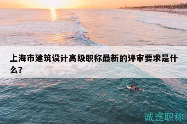 上海市建筑設(shè)計(jì)高級(jí)職稱最新的評(píng)審要求是什么？