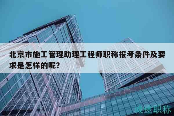 北京市施工管理助理工程師職稱報(bào)考條件及要求是怎樣的呢？