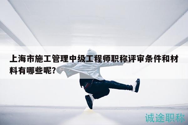 上海市施工管理中級工程師職稱評審條件和材料有哪些呢？