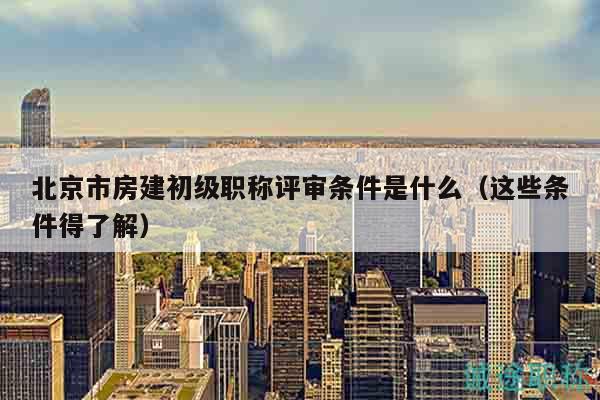 北京市房建初級(jí)職稱評(píng)審條件是什么（這些條件得了解）