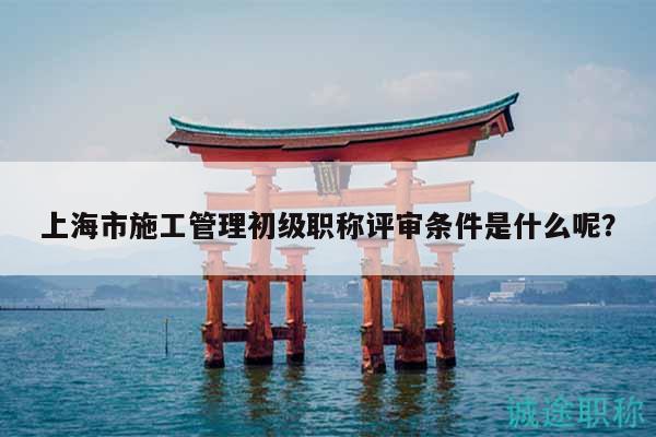 上海市施工管理初級(jí)職稱評(píng)審條件是什么呢？