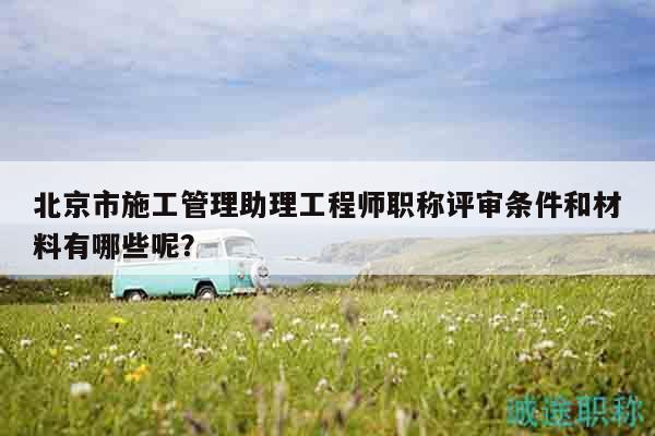 北京市施工管理助理工程師職稱評(píng)審條件和材料有哪些呢？