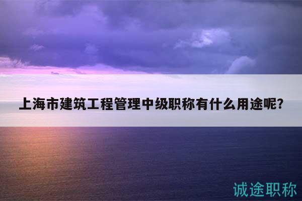 上海市建筑工程管理中級職稱有什么用途呢？