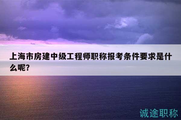 上海市房建中級工程師職稱報考條件要求是什么呢？
