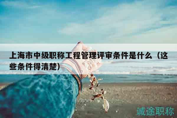 上海市中級(jí)職稱工程管理評(píng)審條件是什么（這些條件得清楚）