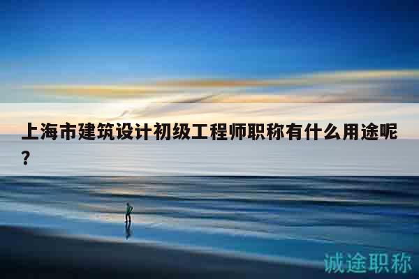 上海市建筑設(shè)計(jì)初級(jí)工程師職稱有什么用途呢？